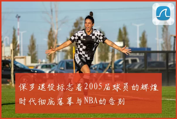 保罗退役标志着2005届球员的辉煌时代彻底落幕与NBA的告别
