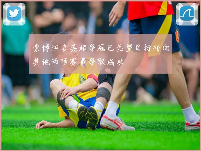 索博坦言英超争冠已无望目标转向其他两项赛事争取成功