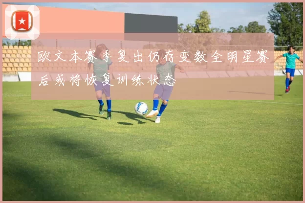 欧文本赛季复出仍存变数全明星赛后或将恢复训练状态