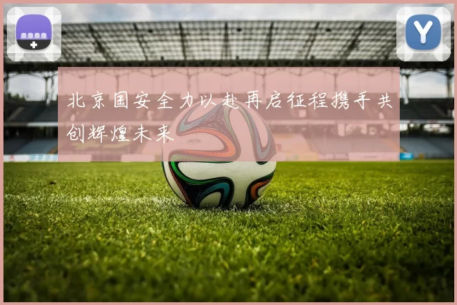 北京国安全力以赴再启征程携手共创辉煌未来