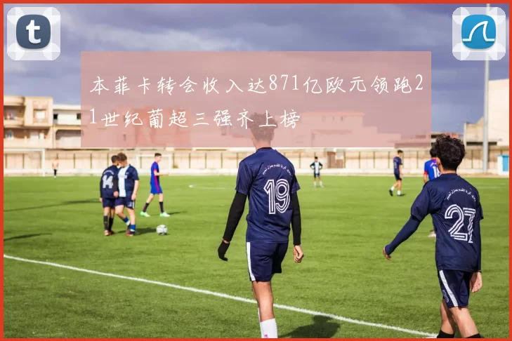 本菲卡转会收入达871亿欧元领跑21世纪葡超三强齐上榜