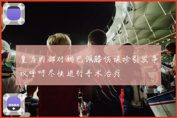 皇马内部对姆巴佩膝伤误诊引发争议呼吁尽快进行手术治疗