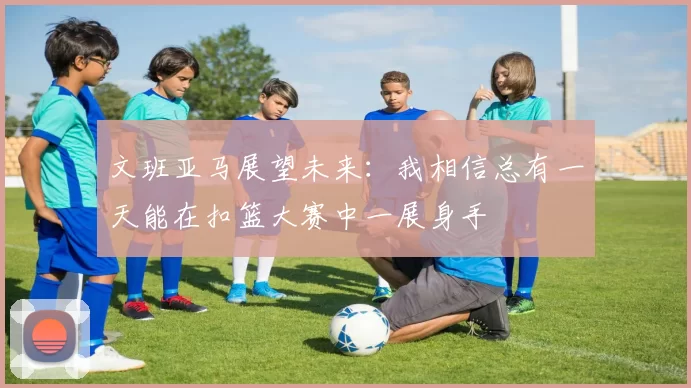 文班亚马展望未来：我相信总有一天能在扣篮大赛中一展身手