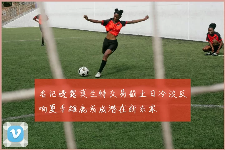 名记透露莫兰特交易截止日冷淡反响夏季雄鹿或成潜在新东家