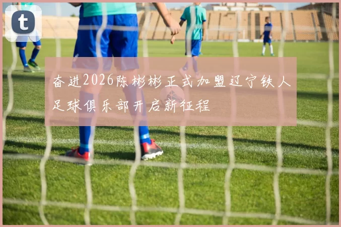 奋进2026陈彬彬正式加盟辽宁铁人足球俱乐部开启新征程
