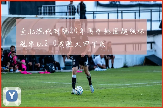 全北现代时隔20年再夺韩国超级杯冠军以2-0战胜大田市民