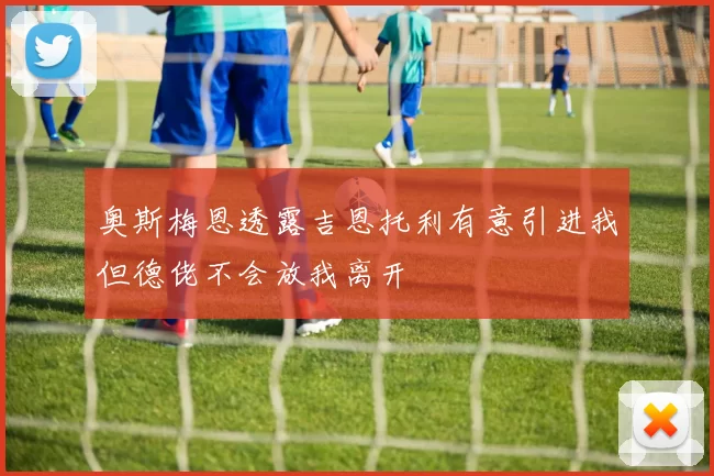 奥斯梅恩透露吉恩托利有意引进我但德佬不会放我离开